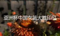 亚洲杯中国女篮大胜印尼队 宫鲁鸣：首场比赛重在练兵