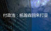 付政浩：杨瀚森回来打亚洲杯益处多多 他需尽快成为男篮旗帜人物