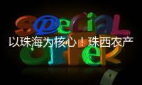以珠海为核心！珠西农产品流通体系建设计划发布