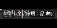 伊莱卡全铝家居：品牌嫁接融合，跨界合作共赢