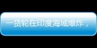 一货轮在印度海域爆炸，已有12名中国船员获救