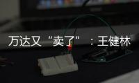 万达又“卖了”

：王健林转让北京万达投资49%股权