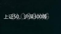 上证50、沪深300等样本股今日起调整，指数代表性将进一步增强