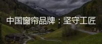 中国窗帘品牌	：坚守工匠精神 耐心打磨每一款窗帘