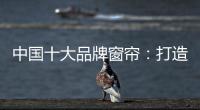 中国十大品牌窗帘：打造专精产品 扩张从点到面