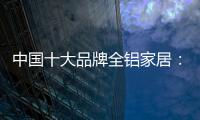 中国十大品牌全铝家居：时尚专业高端更有品质