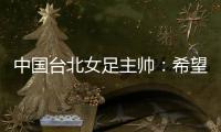 中国台北女足主帅：希望我的球员去中国大陆和日韩踢球	，记者帮帮我