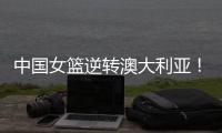 中国女篮逆转澳大利亚！热身赛5胜1负，韩旭8分8板+张子宇休战