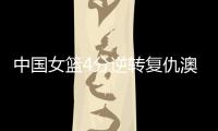 中国女篮4分逆转复仇澳大利亚	，巨大进步：外线火力全开+防守强悍