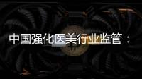 中国强化医美行业监管：扫清“黑机构”“黑医生”