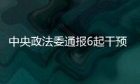 中央政法委通报6起干预司法活动�、插手具体案件处理典型案件