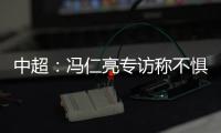 中超�：冯仁亮专访称不惧和恒大郜林穆里奇竞争
