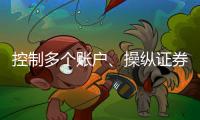 控制多个账户
、操纵证券市场！一股民遭证监会处罚近3亿元