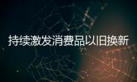 持续激发消费品以旧换新潜能（经济新方位）