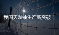 我国天然铀生产新突破！“国铀一号”成功生产下线“第一桶铀”