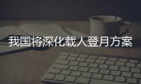 我国将深化载人登月方案论证！组织开展关键技术攻关