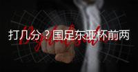 打几分？国足东亚杯前两场0