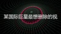 某国际巨星最想删除的视频