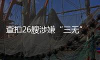 查扣26艘涉嫌“三无”船舶
，珠海开展第二季度“三无”船舶整治水上联合执法行动  