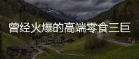 曾经火爆的高端零食三巨头	，撬不开大众的钱包了