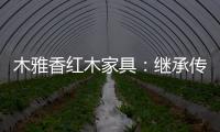 木雅香红木家具
：继承传统经典 彰显文化自信
