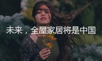 未来
�，全屋家居将是中国消费市场的主流