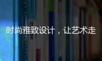 时尚雅致设计，让艺术走进生活