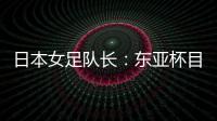 日本女足队长�：东亚杯目标是夺冠，这次比赛是展示自己的机会