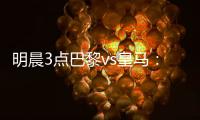 明晨3点巴黎vs皇马：新老欧冠之王对决	！姆巴佩对旧主能否破门？