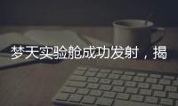 梦天实验舱成功发射，揭秘“梦天”长啥样