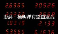 澎湃
：杨明洋有望首发战巴林
，锋线两人消耗大可能会有调整