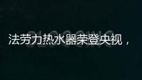 法劳力热水器荣登央视
，跻身中国热水器十大品牌