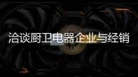 洽谈厨卫电器企业与经销商如何共荣共生，互惠会利?