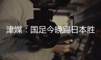 津媒	：国足今晚踢日本胜负没太多悬念，若能进球有望重塑舆论环境