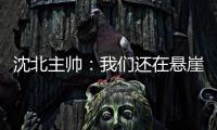 沈北主帅：我们还在悬崖边 主场拿分客场尽全力