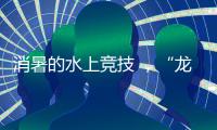 消暑的水上竞技 ，“龙超”比“苏超”更适合夏天