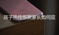 孩子热性惊厥家长如何应对�？这些处理方法要记住