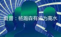 夏普：杨瀚森有成为高水平球员的潜力 他的身高&球商都能帮助球队