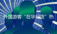 外国游客“在华扫货”热：“带空箱子到中国！”