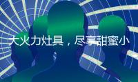 大火力灶具，尽享甜蜜小“食”光