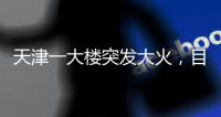 天津一大楼突发大火	�
，目击者	：大火疑从三楼餐厅开始往上蹿