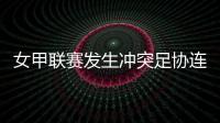 女甲联赛发生冲突足协连开7张罚单！处罚双方球队球员官员