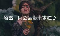 塔雷
：阿囧会带来求胜心态；希望亚沙里的事能皆大欢喜