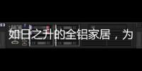 如日之升的全铝家居，为何能屡屡打败传统的木质家具!