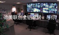 德美联创全铝家居	：与你有一场生命中最美的相见