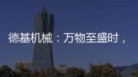 德基机械
：万物至盛时，匠心正当燃