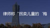 律师称“拐卖儿童的‘梅姨’落网”？广州警方：正核查消息
