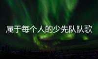 属于每个人的少先队队歌
，从这里唱响