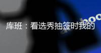库班：看选秀抽签时我的肚子一直一颤一颤的 当时得瘦了10斤