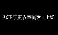 张玉宁更衣室喊话
：上场了就去为身边每个队友负责，大胆展示自己